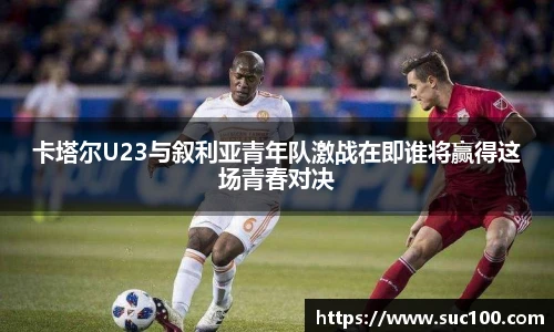卡塔尔U23与叙利亚青年队激战在即谁将赢得这场青春对决